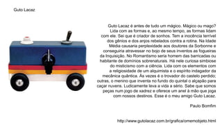 Guto Lacaz é antes de tudo um mágico. Mágico ou mago?
Lida com as formas e, ao mesmo tempo, as formas lidam
com ele. Sei que é criador de sonhos. Tem a inocência terrível
dos gênios e dos anjos rebelados contra a rotina. Na Idade
Média causaria perplexidade aos doutores da Sorbonne e
conseguiria atravessar no bojo de seus inventos as fogueiras
da Inquisição. No Romantismo seria homem das barricadas ou
habitante de domínios sobrenaturais. Há nele curiosa simbiose
do misticismo com a ciência. Lida com os elementos com
a religiosidade de um alquimista e o espírito indagador da
mecânica quântica. Às vezes é o trovador do castelo perdido;
outras, o menino que inventa no fundo do quintal o alçapão para
caçar nuvens. Ludicamente leva a vida a sério. Sabe que somos
peças num jogo de xadrez e oferece um anel à mão que joga
com nossos destinos. Esse é o meu amigo Guto Lacaz.
Paulo Bomfim
http://www.gutolacaz.com.br/grafica/omemobjeto.html
Guto Lacaz
 