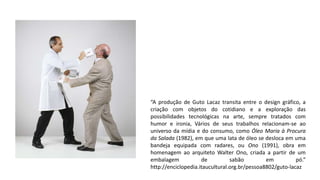 “A produção de Guto Lacaz transita entre o design gráfico, a
criação com objetos do cotidiano e a exploração das
possibilidades tecnológicas na arte, sempre tratados com
humor e ironia, Vários de seus trabalhos relacionam-se ao
universo da mídia e do consumo, como Óleo Maria à Procura
da Salada (1982), em que uma lata de óleo se desloca em uma
bandeja equipada com radares, ou Ono (1991), obra em
homenagem ao arquiteto Walter Ono, criada a partir de um
embalagem de sabão em pó.”
http://enciclopedia.itaucultural.org.br/pessoa8802/guto-lacaz
 