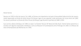 Daniel Senise
Nasceu em 1955 no Rio de Janeiro. Em 1980, se formou em engenharia civil pela Universidade Federal do Rio de Janeiro,
tendo ingressado na Escola de Artes Visuais do Parque Lage no ano seguinte, onde participou de cursos livres até 1983.
Foi aluno e professor na Escola de Artes Visuais do Parque Lage durante o período de 1986 a 1994.
Sua carreira obteve destaque em 1985 ao expor na Grande Tela da 18° Bienal de São Paulo. Daniel Senise percorreu o
mundo com algumas exposições individuais, como no Museum of Contemporary Art of Chicago em 1991 e no Museo de
Arte Contemporáneo de Monterrey em 1994.
 