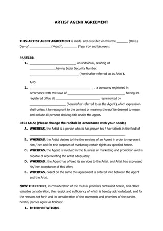 ARTIST AGENT AGREEMENT
THIS ARTIST AGENT AGREEMENT is made and executed on this the _______ (Date)
Day of _____________ (Month), ________ (Year) by and between:
PARTIES:
1. ____________________________, an individual, residing at
________________having Social Security Number:
______________________________ (hereinafter referred to as Artist).
AND
2. _________________________________ , a company registered in
accordance with the laws of ___________________________________ having its
registered office at ___________________________ represented by
______________________ (hereinafter referred to as the Agent) which expression
shall unless it be repugnant to the context or meaning thereof be deemed to mean
and include all persons deriving title under the Agent.
RECITALS: (Please change the recitals in accordance with your needs)
A. WHEREAS, the Artist is a person who is has proven his / her talents in the field of
__________________________________________________________.
B. WHEREAS, the Artist desires to hire the services of an Agent in order to represent
him / her and for the purposes of marketing certain rights as specified herein.
C. WHEREAS, the Agent is involved in the business or marketing and promotion and is
capable of representing the Artist adequately,
D. WHEREAS , the Agent has offered its services to the Artist and Artist has expressed
his/ her acceptance of this offer;
E. WHEREAS, based on the same this agreement is entered into between the Agent
and the Artist.
NOW THEREFORE, in consideration of the mutual promises contained herein, and other
valuable consideration, the receipt and sufficiency of which is hereby acknowledged, and for
the reasons set forth and in consideration of the covenants and promises of the parties
hereto, parties agree as follows:
1. INTERPRETATIONS
 