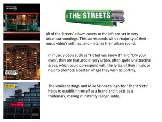 All of the Streets’ album covers to the left are set in very
urban surroundings. This corresponds with a majority of their
music video’s settings, and matches their urban sound.

 In music video’s such as “Fit but you know it” and “Dry your
 eyes”, they are featured in very urban, often quite unattractive
 areas, which could correspond with the lyrics of their music or
 help to promote a certain image they wish to portray.


 The similar settings and Mike Skinner’s logo for “The Streets”
 helps to establish himself as a brand and it acts as a
 trademark, making it instantly recognisable.
 