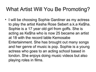 What Artist Will You Be Promoting?
• I will be choosing Sophie Gardiner as my actress
  to play the artist Kesha Rose Sebert a.k.a Ke$ha.
  Sophie is a 17 year old girl from goffs. She is
  acting as Ke$ha who is now 25 became an artist
  at 18 with the record lable Kemosabe
  Entertainment. She has brought out many songs
  and her genre of music is pop. Sophie is a young
  actress who goes to an acting school based in
  london. She enjoys doing music videos but also
  playing roles in films.
 