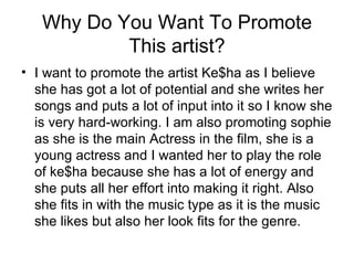 Why Do You Want To Promote
           This artist?
• I want to promote the artist Ke$ha as I believe
  she has got a lot of potential and she writes her
  songs and puts a lot of input into it so I know she
  is very hard-working. I am also promoting sophie
  as she is the main Actress in the film, she is a
  young actress and I wanted her to play the role
  of ke$ha because she has a lot of energy and
  she puts all her effort into making it right. Also
  she fits in with the music type as it is the music
  she likes but also her look fits for the genre.
 