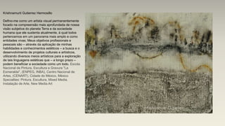 Krishnamurti Gutierrez Hermosillo
Defino-me como um artista visual permanentemente
focado na compreensão mais aprofundada de nossa
visão subjetiva do planeta Terra e da sociedade
humana que ele sustenta atualmente, à qual todos
pertencemos em um panorama mais amplo e como
entidades vivas; Meus objetivos profissionais e
pessoais são – através da aplicação de minhas
habilidades e conhecimentos estéticos – a busca e o
desenvolvimento de projetos culturais e artísticos,
utilizando diversos meios artísticos para a exploração
de tais linguagens estéticas que – a longo prazo –
podem beneficiar a sociedade como um todo. Escola
Nacional de Pintura, Escultura e Gravura "La
Esmeralda", (ENPEG, INBA), Centro Nacional de
Artes, (CENART), Cidade do México, México
Specialties: Pintura, Escultura, Mixed Media,
Instalação de Arte, New Media Art
 