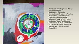 Nasceu em Buriti Alegre/GO (1955).
Vive e trabalha em
Goiânia/GO. Formação:
Licenciatura em Desenho e Plástica,
Universidade Federal de Goiás.
Especialização em Gravura,
Guanajuato, México, 1980. Mestra
em Cultura Visual, Faculdade de
Artes Visuais da UFG. É professora
da Faculdade de Artes Visuais da
Universidade Federal de Goiás
desde 1993.
 