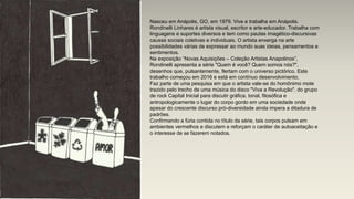 Nasceu em Anápolis, GO, em 1979. Vive e trabalha em Anápolis.
Rondinelli Linhares é artista visual, escritor e arte-educador. Trabalha com
linguagens e suportes diversos e tem como pautas imagético-discursivas
causas sociais coletivas e individuais. O artista enxerga na arte
possibilidades várias de expressar ao mundo suas ideias, pensamentos e
sentimentos.
Na exposição “Novas Aquisições – Coleção Artistas Anapolinos”,
Rondinelli apresenta a série "Quem é você? Quem somos nós?",
desenhos que, pulsantemente, flertam com o universo pictórico. Este
trabalho começou em 2016 e está em contínuo desenvolvimento.
Faz parte de uma pesquisa em que o artista vale-se do homônimo mote
trazido pelo trecho de uma música do disco "Viva a Revolução", do grupo
de rock Capital Inicial para discutir gráfica, tonal, filosófica e
antropologicamente o lugar do corpo gordo em uma sociedade onde
apesar do crescente discurso pró-diversidade ainda impera a ditadura de
padrões.
Confirmando a fúria contida no título da série, tais corpos pulsam em
ambientes vermelhos e discutem e reforçam o caráter de autoaceitação e
o interesse de se fazerem notados.
 