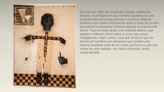 Nascido em 1983, em Ceilândia, cidade–satélite de
Brasília, reconfigura em seu trabalho aspectos de uma
tradição interiorana que permeia o universo religioso
brasileiro que reflete criticamente sobre a ideia de um dito
sincretismo e situações históricas ligadas ao preconceito
étnico. Traz em suas obras uma memória afetiva, que
propõe a reflexão íntima sobre o corpo (seu corpo
miscigenado, negro, preto), mas que se dá (a rigor do
termo) em sacrifício em narrativas que contam uma
história brasileira vista de um corpo que finca os pés nas
raízes de uma tradição, em vários contextos, ainda
marginalizada.
 