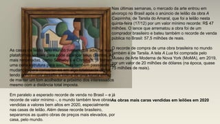 Nas últimas semanas, o mercado da arte entrou em
alvoroço no Brasil após o anúncio de leilão da obra A
Caipirinha, de Tarsila do Amaral, que foi a leilão nesta
quinta-feira (17/12) por um valor mínimo recorde: R$ 47
milhões. O lance que arrematou a obra foi de um
comprador brasileiro e bateu também o recorde de venda
pública no Brasil: 57,5 milhões de reais.
O recorde de compra de uma obra brasileira no mundo
também é de Tarsila. A tela A Lua foi comprada pelo
Museu de Arte Moderna de Nova York (MoMA), em 2019,
por um valor de 20 milhões de dólares (na época, quase
75 milhões de reais).
As casas de leilão pelo mundo tiveram que adaptar suas
plataformas virtuais para pode alcançar seus clientes. As
mais renomadas, como Sotheby’s e Christie’s, já tinham
uma certa estrutura para isso, mas também passaram por
mudanças para converter-se em algo totalmente digital,
tendo como maior desafio a busca de uma forma eficaz
de manter um tom acolhedor e próximo dos interessados
mesmo com a distância total imposta.
Em paralelo a esperado recorde de venda no Brasil – e já
recorde de valor mínimo -, o mundo também teve obras
vendidas a valores bem altos em 2020, especialmente
nas casas de leilão. Além desse recorde brasileiro,
separamos as quatro obras de preços mais elevados, por
casa, pelo mundo.
As obras mais caras vendidas em leilões em 2020
 