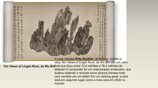 Ten Views of Lingbi Rock, de Wu Bin
A casa chinesa Poly Auction, de Beijing, vendeu a
obra Ten Views of Lingbi Rock, de Wu Bin, por um valor
final que ficou entre 73,4 milhões e 78,4 milhões de
dólares! O comprador foi um colecionador americano, que
acabou batendo o recorde como pintura chinesa mais
cara vendida em um leilão! Em um ranking geral, a obra
está em segundo lugar como a mais cara em 2020 no
mundo!
 