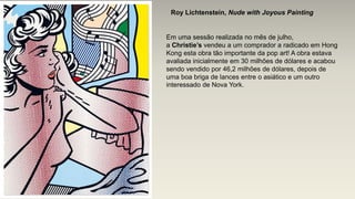 Roy Lichtenstein, Nude with Joyous Painting
Em uma sessão realizada no mês de julho,
a Christie’s vendeu a um comprador a radicado em Hong
Kong esta obra tão importante da pop art! A obra estava
avaliada inicialmente em 30 milhões de dólares e acabou
sendo vendido por 46,2 milhões de dólares, depois de
uma boa briga de lances entre o asiático e um outro
interessado de Nova York.
 