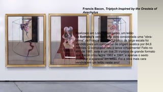 Francis Bacon, Triptych Inspired by the Oresteia of
Aeschylus
Realizado em Londres em junho, um leilão
da Sotheby’s vendeu uma obra considerada uma “obra-
prima” de Francis Bacon! O tríptico de larga escala foi
vendido para um comprador de origem asiática por 84,6
milhões. O comprador deu o lance virtualmente! Feito no
ano de 1981, este é um dos 28 trípticos de grande formato
que Bacon criou entre 1962 e 1991, e apenas o sexto
exemplar a aparecer em leilão. Foi a obra mais cara
vendida em um leilão neste ano!
 
