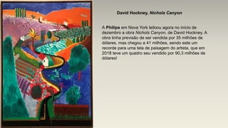 David Hockney, Nichols Canyon
A Philips em Nova York leiloou agora no início de
dezembro a obra Nichols Canyon, de David Hockney. A
obra tinha previsão de ser vendida por 35 milhões de
dólares, mas chegou a 41 milhões, sendo este um
recorde para uma tela de paisagem do artista, que em
2018 teve um quadro seu vendido por 90,3 milhões de
dólares!
 