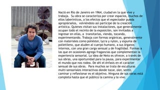 Nació en Río de Janeiro en 1964, ciudad en la que vive y
trabaja. Su obra se caracteriza por crear espacios, muchos de
ellos laberínticos, a los efectos que el espectador pueda
apropiárselos, volviéndolo así partícipe de la creación
artística. Quienes visitan sus instalaciones, que generalmente
ocupan todo el recinto de la exposición, son invitados a
ingresar en ellas, a transitarlas, viendo, tocando,
experimentando. Trabaja con formas orgánicas, generalmente
con materiales como poliéster, lycra y nylon, y espuma de
polietileno, que aluden al cuerpo humano, a sus órganos
internos, con una gran carga sensual y de fragilidad. Formas a
las que en ocasiones agrega fragancias que complementan la
experiencia sensorial. La idea de Neto es ofrecer, a través de
sus obras, una oportunidad para la pausa, para experimentar
el mundo que nos rodea. De ahí el énfasis en el carácter
sensual de sus obras. Para muchos se trata de esculturas
multi-sensoriales interactivas donde tocar, oler, sentir,
caminar y reflexionar es el objetivo. Ninguna de sus obras está
completa hasta que el público la camina y la vive.
 