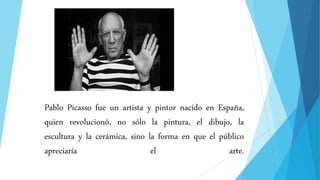 Pablo Picasso fue un artista y pintor nacido en España,
quien revolucionó, no sólo la pintura, el dibujo, la
escultura y la cerámica, sino la forma en que el público
apreciaría el arte.
 