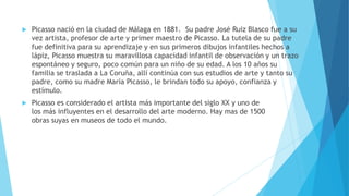  Picasso nació en la ciudad de Málaga en 1881. Su padre José Ruiz Blasco fue a su
vez artista, profesor de arte y primer maestro de Picasso. La tutela de su padre
fue definitiva para su aprendizaje y en sus primeros dibujos infantiles hechos a
lápiz, Picasso muestra su maravillosa capacidad infantil de observación y un trazo
espontáneo y seguro, poco común para un niño de su edad. A los 10 años su
familia se traslada a La Coruña, allí continúa con sus estudios de arte y tanto su
padre, como su madre María Picasso, le brindan todo su apoyo, confianza y
estímulo.
 Picasso es considerado el artista más importante del siglo XX y uno de
los más influyentes en el desarrollo del arte moderno. Hay mas de 1500
obras suyas en museos de todo el mundo.
 