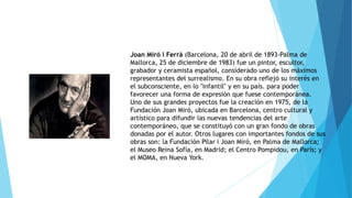 Joan Miró i Ferrà (Barcelona, 20 de abril de 1893-Palma de
Mallorca, 25 de diciembre de 1983) fue un pintor, escultor,
grabador y ceramista español, considerado uno de los máximos
representantes del surrealismo. En su obra reflejó su interés en
el subconsciente, en lo "infantil" y en su país. para poder
favorecer una forma de expresión que fuese contemporánea.
Uno de sus grandes proyectos fue la creación en 1975, de la
Fundación Joan Miró, ubicada en Barcelona, centro cultural y
artístico para difundir las nuevas tendencias del arte
contemporáneo, que se constituyó con un gran fondo de obras
donadas por el autor. Otros lugares con importantes fondos de sus
obras son: la Fundación Pilar i Joan Miró, en Palma de Mallorca;
el Museo Reina Sofía, en Madrid; el Centro Pompidou, en París; y
el MOMA, en Nueva York.
 