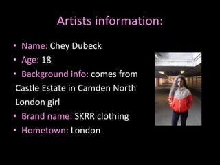 Artists information:
• Name: Chey Dubeck
• Age: 18
• Background info: comes from
Castle Estate in Camden North
London girl
• Brand name: SKRR clothing
• Hometown: London
 