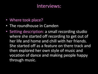 Interviews:
• Where took place?
• The roundhouse in Camden
• Setting description: a small recording studio
where she started off recording to get out of
her life and home and chill with her friends.
She started off as a feature on there track and
then explored her own style of music and
vocation of dance and making people happy
through music.
 