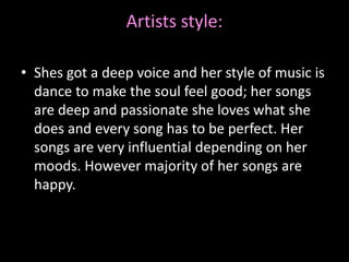 Artists style:
• Shes got a deep voice and her style of music is
dance to make the soul feel good; her songs
are deep and passionate she loves what she
does and every song has to be perfect. Her
songs are very influential depending on her
moods. However majority of her songs are
happy.
 