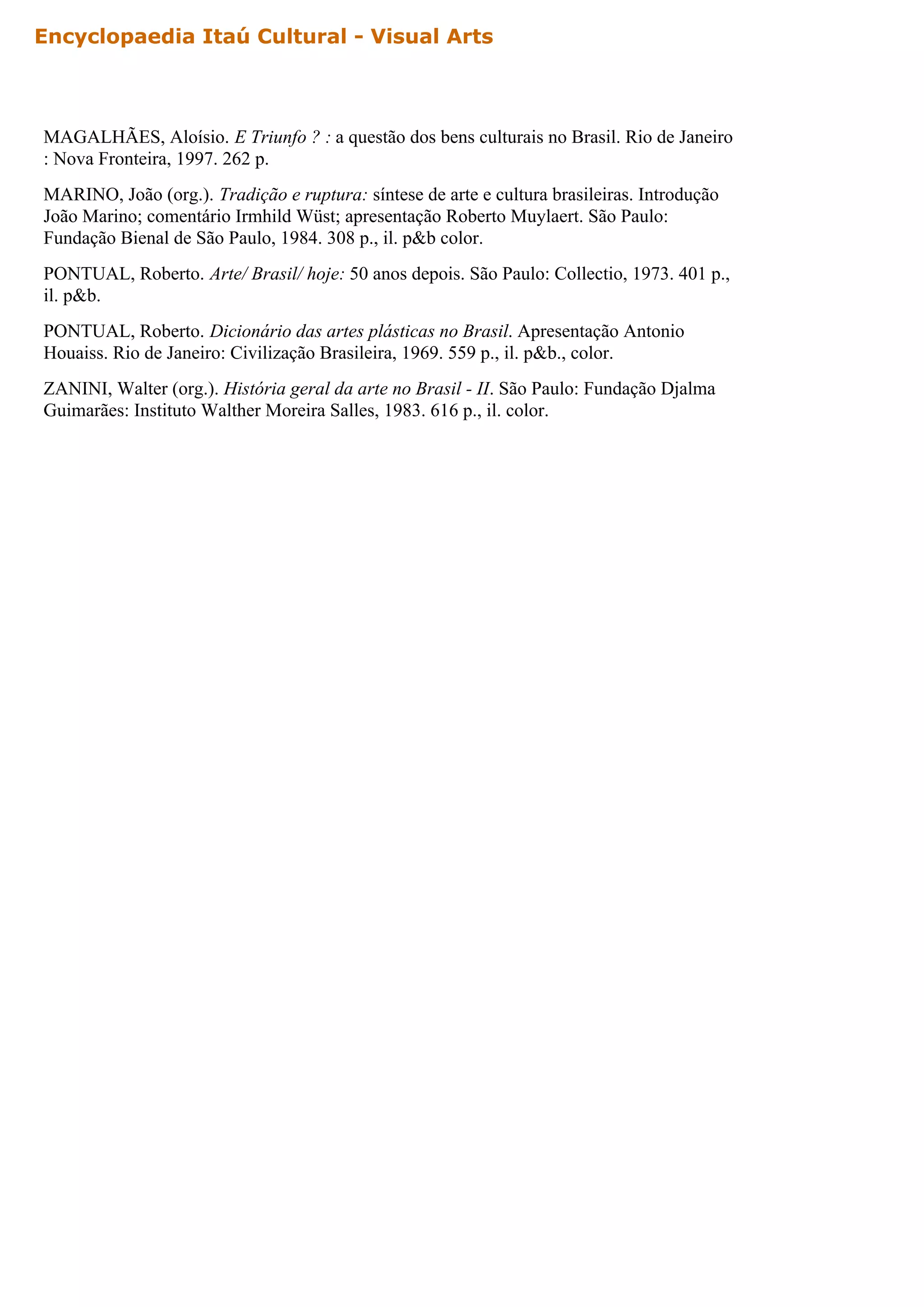 Encyclopaedia Itaú Cultural - Visual Arts



MAGALHÃES, Aloísio. E Triunfo ? : a questão dos bens culturais no Brasil. Rio de Janeiro
: Nova Fronteira, 1997. 262 p.
MARINO, João (org.). Tradição e ruptura: síntese de arte e cultura brasileiras. Introdução
João Marino; comentário Irmhild Wüst; apresentação Roberto Muylaert. São Paulo:
Fundação Bienal de São Paulo, 1984. 308 p., il. p&b color.
PONTUAL, Roberto. Arte/ Brasil/ hoje: 50 anos depois. São Paulo: Collectio, 1973. 401 p.,
il. p&b.
PONTUAL, Roberto. Dicionário das artes plásticas no Brasil. Apresentação Antonio
Houaiss. Rio de Janeiro: Civilização Brasileira, 1969. 559 p., il. p&b., color.
ZANINI, Walter (org.). História geral da arte no Brasil - II. São Paulo: Fundação Djalma
Guimarães: Instituto Walther Moreira Salles, 1983. 616 p., il. color.
 