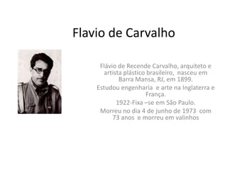 Flavio de Carvalho

     Flávio de Recende Carvalho, arquiteto e
       artista plástico brasileiro, nasceu em
             Barra Mansa, RJ, em 1899.
    Estudou engenharia e arte na Inglaterra e
                       França.
            1922-Fixa –se em São Paulo.
     Morreu no dia 4 de junho de 1973 com
          73 anos e morreu em valinhos
 