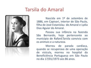 Tarsila do Amaral
             Nascida em 1º de setembro de
     1886, em Capivari, interior de São Paulo,
     filha de José Estanislau do Amaral e Lydia
     Dias Aguiar do Amaral.
             Passou sua infância na fazenda
     São Bernardo, hoje pertencente ao
     município de Rafard.Tarsila convivia com
     os animais e a natureza.
             Morreu de parada cardíaca,
     quando se recuperava de uma operação
     de visícula, morreu no hospital da
     Beneficiência Portuguesa em São Paulo
     no dia 17/01/1973 aos 86 anos.
 