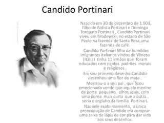Candido Portinari
         Nascido em 30 de dezembro de 1.903,
          filho de Batista Portinari e Dominga
         Torquato Portinari , Candido Portinari
        viveu em Brodowski, no estado de São
          Paulo,na fazenda de Santa Rosa,uma
                      fazenda de café.
           Candido Portinari filho de humildes
         imigrantes italianos vindos de Vêneto
           (Itàlia) tinha 11 irmãos que foram
        educados com rígidos padrões morais
                        e religiosos .
           Em seu primeiro desenho Candido
               desenhou uma flor do mato .
              Mostrou-o a seu pai , que ficou
        emocionado vendo que aquele menino
          de porte pequeno, olhos azuis, com
          uma perna mais curta que a outra ,
          seria o orgluho da família Portinari.
            Naquele exato momento, a única
         preocupação de Candido era comprar
        uma caixa de lápis de cor para dar vida
                    aos seus desenhos.
 