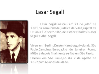 Lasar Segall
        Lasar Segall nasceu em 21 de julho de
1.891,na comunidade judaica de Vilna,capital da
Lituania.É o sexto filho de Esther Ghodes Glaser
Segall e Abel Segall.

Viveu em Berlim,Dersen,Hamburgo,Holanda,São
Paulo,Campinas,Europa,Rio de Janeiro, Roma,
Milão e depois finalmente se fixa em São Paulo.
Faleceu em São Paulo,no dia 2 de agosto de
1.957,com 66 anos de idade.
 