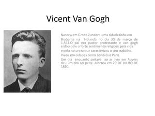 Vicent Van Gogh
   Nasceu em Groot-Zundert uma cidadezinha em
   Brabante na Holanda no dia 30 de março de
   1.853.O pai era pastor protestante e van gogh
   erdou dele o forte sentimento religioso pela vida
   e pela natureza que caracterizou o seu trabalho.
   Viveu em cidades como Londres e Paris.
   Um dia enquanto pintava ao ar livre em Auvers
   deu um tiro no peite .Morreu em 29 DE JULHO DE
   1890.
 