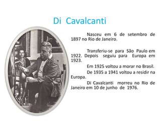 Di Cavalcanti
           Nasceu em 6 de setembro de
    1897 no Rio de Janeiro.

            Transferiu-se para São Paulo em
    1922. Depois seguiu para Europa em
    1923.
            Em 1925 voltou a morar no Brasil.
            De 1935 a 1941 voltou a residir na
    Europa.
            Di Cavalcanti morreu no Rio de
    Janeiro em 10 de junho de 1976.
 