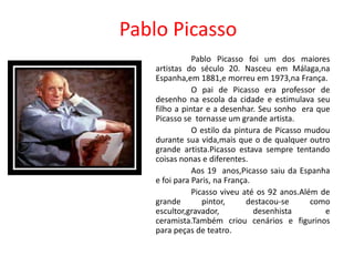 Pablo Picasso
               Pablo Picasso foi um dos maiores
    artistas do século 20. Nasceu em Málaga,na
    Espanha,em 1881,e morreu em 1973,na França.
               O pai de Picasso era professor de
    desenho na escola da cidade e estimulava seu
    filho a pintar e a desenhar. Seu sonho era que
    Picasso se tornasse um grande artista.
               O estilo da pintura de Picasso mudou
    durante sua vida,mais que o de qualquer outro
    grande artista.Picasso estava sempre tentando
    coisas nonas e diferentes.
               Aos 19 anos,Picasso saiu da Espanha
    e foi para Paris, na França.
               Picasso viveu até os 92 anos.Além de
    grande        pintor,      destacou-se     como
    escultor,gravador,           desenhista       e
    ceramista.Também criou cenários e figurinos
    para peças de teatro.
 