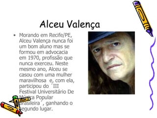 Alceu Valença  Morando em Recife/PE, Alceu Valença nunca foi um bom aluno mas se formou em advocacia em 1970, profissão que nunca exerceu. Neste mesmo ano, Alceu se casou com uma mulher maravilhosa  e, com ela, participou do ´III Festival Universitário De Música Popular Brasileira´, ganhando o segundo lugar. 