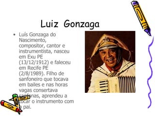 Luiz  Gonzaga Luís Gonzaga do Nascimento, compositor, cantor e instrumentista, nasceu em Exu PE (13/12/1912) e faleceu em Recife PE (2/8/1989). Filho de sanfoneiro que tocava em bailes e nas horas vagas consertava sanfonas, aprendeu a tocar o instrumento com o pai.  
