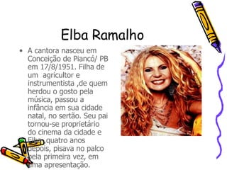 Elba Ramalho A cantora nasceu em Conceição de Piancó/ PB em 17/8/1951. Filha de um  agricultor e instrumentista ,de quem herdou o gosto pela música, passou a infância em sua cidade natal, no sertão. Seu pai tornou-se proprietário do cinema da cidade e Elba ,quatro anos depois, pisava no palco pela primeira vez, em uma apresentação. 