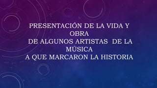 PRESENTACIÓN DE LA VIDA Y
OBRA
DE ALGUNOS ARTISTAS DE LA
MÚSICA
A QUE MARCARON LA HISTORIA
 