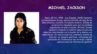 MICHAEL JACKSON
• (Gary, EE UU, 1958 - Los Ángeles, 2009) Cantante
estadounidense de pop, máxima estrella del pop de los
a...