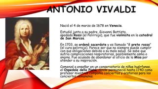 ANTONIO VIVALDI
Nació el 4 de marzo de 1678 en Venecia.
Estudió junto a su padre, Giovanni Battista,
apodado Rossi (el Pelirrojo), que fue violinista en la catedral
de San Marcos.
En 1703, se ordenó sacerdote y es llamado "il prete rosso"
(el cura pelirrojo). Parece ser que no siempre puede cumplir
con sus obligaciones debido a su mala salud. Se sabe que
sufría complicaciones respiratorias, posiblemente asma o
angina. Fue acusado de abandonar el oficio de la Misa por
atender a su inspiración.
Comenzó a enseñar en un conservatorio de niñas huérfanas,
el Ospedale della Pietá, donde permaneció hasta 1740 como
profesor mientras componía conciertos y oratorios para los
conciertos semanales.
 