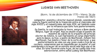 LUDWIG VAN BEETHOVEN
(Bonn, 16 de diciembre de 1770 – Viena, 26 de
marzo de 1827)
compositor, pianista y director musical alemán, considerado
como la figura central de la transición entre el clasicismo del
siglo XVIII y el romanticismo del siglo XIX, así también como
por la influencia que este tuvo posteriormente.
Su familia, la cual trabajaba la tierra, emigro a Bonn desde
Bélgica, lugar de origen. Aquí su abuelo ocupa el puesto de
maestro de capilla de la orquesta del príncipe
elector de Colonia, lo cual representa un cargo importante
para la época, su hijo, y padre de Beethoven, Johann Van
Beethoven, fue músico y tenor de la corte electoral, y que
posteriormente se casa con una joven viuda e hija de un
cocinero, compromiso que es repudiado por su padre, el cual
consideraba a la mujer de un estrato social más bajo que el de
ellos. En total tuvieron siete hijos, de los cuales solo tres
sobrevivieron, entre estos Ludwig Van Beethoven.
 