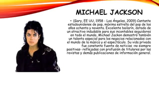 MICHAEL JACKSON
• (Gary, EE UU, 1958 - Los Ángeles, 2009) Cantante
estadounidense de pop, máxima estrella del pop de los
años ochenta y noventa. Excelente bailarín, dotado de
un atractivo indudable para sus incontables seguidores
en todo el mundo, Michael Jackon demostró también
un talento especial para los negocios relacionados con
el mundo de la música y el espectáculo. Su vida privada
fue constante fuente de noticias -no siempre
positivas- reflejadas con profusión de titulares por las
revistas y demás publicaciones de información general.
 