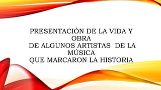 PRESENTACIÓN DE LA VIDA Y
OBRA
DE ALGUNOS ARTISTAS DE LA
MÚSICA
QUE MARCARON LA HISTORIA
 