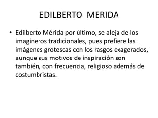 EDILBERTO MERIDA 
• Edilberto Mérida por último, se aleja de los 
imagineros tradicionales, pues prefiere las 
imágenes grotescas con los rasgos exagerados, 
aunque sus motivos de inspiración son 
también, con frecuencia, religioso además de 
costumbristas. 
 