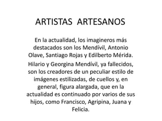 ARTISTAS ARTESANOS 
En la actualidad, los imagineros más 
destacados son los Mendívil, Antonio 
Olave, Santiago Rojas y Edilberto Mérida. 
Hilario y Georgina Mendívil, ya fallecidos, 
son los creadores de un peculiar estilo de 
imágenes estilizadas, de cuellos y, en 
general, figura alargada, que en la 
actualidad es continuado por varios de sus 
hijos, como Francisco, Agripina, Juana y 
Felicia. 
 