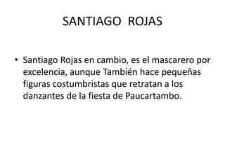 SANTIAGO ROJAS 
• Santiago Rojas en cambio, es el mascarero por 
excelencia, aunque También hace pequeñas 
figuras costumbristas que retratan a los 
danzantes de la fiesta de Paucartambo. 
 