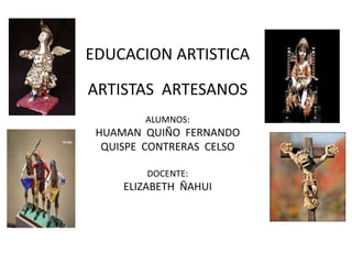 EDUCACION ARTISTICA 
ARTISTAS ARTESANOS 
ALUMNOS: 
HUAMAN QUIÑO FERNANDO 
QUISPE CONTRERAS CELSO 
DOCENTE: 
ELIZABETH ÑAHUI 
 