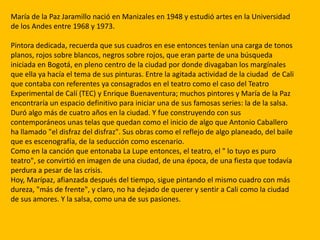 María de la Paz Jaramillo nació en Manizales en 1948 y estudió artes en la Universidad
de los Andes entre 1968 y 1973.

Pintora dedicada, recuerda que sus cuadros en ese entonces tenían una carga de tonos
planos, rojos sobre blancos, negros sobre rojos, que eran parte de una búsqueda
iniciada en Bogotá, en pleno centro de la ciudad por donde divagaban los margínales
que ella ya hacía el tema de sus pinturas. Entre la agitada actividad de la ciudad de Cali
que contaba con referentes ya consagrados en el teatro como el caso del Teatro
Experimental de Calí (TEC) y Enrique Buenaventura; muchos pintores y María de la Paz
encontraría un espacio definitivo para iniciar una de sus famosas series: la de la salsa.
Duró algo más de cuatro años en la ciudad. Y fue construyendo con sus
contemporáneos unas telas que quedan como el inicio de algo que Antonio Caballero
ha llamado "el disfraz del disfraz". Sus obras como el reflejo de algo planeado, del baile
que es escenografía, de la seducción como escenario.
Como en la canción que entonaba La Lupe entonces, el teatro, el " lo tuyo es puro
teatro", se convirtió en imagen de una ciudad, de una época, de una fiesta que todavía
perdura a pesar de las crisis.
Hoy, Marípaz, afianzada después del tiempo, sigue pintando el mismo cuadro con más
dureza, "más de frente", y claro, no ha dejado de querer y sentir a Cali como la ciudad
de sus amores. Y la salsa, como una de sus pasiones.
 