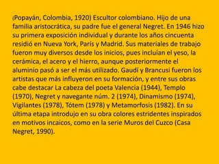 (Popayán,  Colombia, 1920) Escultor colombiano. Hijo de una
familia aristocrática, su padre fue el general Negret. En 1946 hizo
su primera exposición individual y durante los años cincuenta
residió en Nueva York, París y Madrid. Sus materiales de trabajo
fueron muy diversos desde los inicios, pues incluían el yeso, la
cerámica, el acero y el hierro, aunque posteriormente el
aluminio pasó a ser el más utilizado. Gaudí y Brancusi fueron los
artistas que más influyeron en su formación, y entre sus obras
cabe destacar La cabeza del poeta Valencia (1944), Templo
(1970), Negret y navegante núm. 2 (1974), Dinamismo (1974),
Vigilantes (1978), Tótem (1978) y Metamorfosis (1982). En su
última etapa introdujo en su obra colores estridentes inspirados
en motivos incaicos, como en la serie Muros del Cuzco (Casa
Negret, 1990).
 