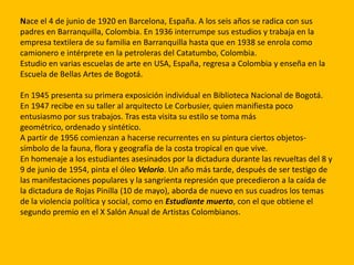 Nace el 4 de junio de 1920 en Barcelona, España. A los seis años se radica con sus
padres en Barranquilla, Colombia. En 1936 interrumpe sus estudios y trabaja en la
empresa textilera de su familia en Barranquilla hasta que en 1938 se enrola como
camionero e intérprete en la petroleras del Catatumbo, Colombia.
Estudio en varias escuelas de arte en USA, España, regresa a Colombia y enseña en la
Escuela de Bellas Artes de Bogotá.

En 1945 presenta su primera exposición individual en Biblioteca Nacional de Bogotá.
En 1947 recibe en su taller al arquitecto Le Corbusier, quien manifiesta poco
entusiasmo por sus trabajos. Tras esta visita su estilo se toma más
geométrico, ordenado y sintético.
A partir de 1956 comienzan a hacerse recurrentes en su pintura ciertos objetos-
símbolo de la fauna, flora y geografía de la costa tropical en que vive.
En homenaje a los estudiantes asesinados por la dictadura durante las revueltas del 8 y
9 de junio de 1954, pinta el óleo Velorio. Un año más tarde, después de ser testigo de
las manifestaciones populares y la sangrienta represión que precedieron a la caída de
la dictadura de Rojas Pinilla (10 de mayo), aborda de nuevo en sus cuadros los temas
de la violencia política y social, como en Estudiante muerto, con el que obtiene el
segundo premio en el X Salón Anual de Artistas Colombianos.
 