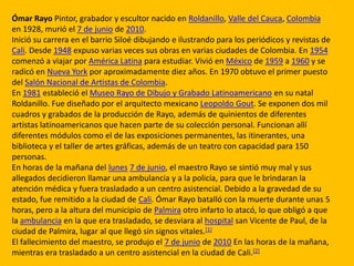 Ómar Rayo Pintor, grabador y escultor nacido en Roldanillo, Valle del Cauca, Colombia
en 1928, murió el 7 de junio de 2010.
Inició su carrera en el barrio Siloé dibujando e ilustrando para los periódicos y revistas de
Cali. Desde 1948 expuso varias veces sus obras en varias ciudades de Colombia. En 1954
comenzó a viajar por América Latina para estudiar. Vivió en México de 1959 a 1960 y se
radicó en Nueva York por aproximadamente diez años. En 1970 obtuvo el primer puesto
del Salón Nacional de Artistas de Colombia.
En 1981 estableció el Museo Rayo de Dibujo y Grabado Latinoamericano en su natal
Roldanillo. Fue diseñado por el arquitecto mexicano Leopoldo Gout. Se exponen dos mil
cuadros y grabados de la producción de Rayo, además de quinientos de diferentes
artistas latinoamericanos que hacen parte de su colección personal. Funcionan allí
diferentes módulos como el de las exposiciones permanentes, las itinerantes, una
biblioteca y el taller de artes gráficas, además de un teatro con capacidad para 150
personas.
En horas de la mañana del lunes 7 de junio, el maestro Rayo se sintió muy mal y sus
allegados decidieron llamar una ambulancia y a la policía, para que le brindaran la
atención médica y fuera trasladado a un centro asistencial. Debido a la gravedad de su
estado, fue remitido a la ciudad de Cali. Ómar Rayo batalló con la muerte durante unas 5
horas, pero a la altura del municipio de Palmira otro infarto lo atacó, lo que obligó a que
la ambulancia en la que era trasladado, se desviara al hospital san Vicente de Paul, de la
ciudad de Palmira, lugar al que llegó sin signos vitales.[1]
El fallecimiento del maestro, se produjo el 7 de junio de 2010 En las horas de la mañana,
mientras era trasladado a un centro asistencial en la ciudad de Cali.[2]
 