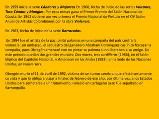 En 1959 inicia la serie Cóndores y Mojarras En 1960, fecha de inicio de las series Volcanes,
Toro-Cóndor y Mangles, Por esos meses gana el Primer Premio del Salón Nacional de
Cúcuta. En 1962 obtiene por vez primera el Premio Nacional de Pintura en el XIV Salón
Anual de Artistas Colombianos con la obra Violencia.

En 1963, fecha de inicio de la serie Barracudas.

 En 1984 fue el artista de la paz: pintó palomas en una campaña del país contra la
violencia; sin embargo, el secuestro del ganadero Abraham Domínguez casi hizo fracasar la
campaña, pues Obregón amenazó con no pintar su paloma si no liberaban a su amigo. De
este período quedan dos grandes murales: Dos mares, tres cordilleras (1986), en el Salón
Elíptico del Capitolio Nacional, y Amanecer en los Andes (1983), en la Sede de las Naciones
Unidas, en Nueva York.

Obregón murió el 11 de abril de 1992, víctima de un tumor cerebral que afectó seriamente
su vista y que lo obligó a viajar a finales de febrero de ese año, por última vez, a los Estados
Unidos para someterse a un tratamiento. Falleció en Cartagena pero fue sepultado en
Barranquilla.
 
