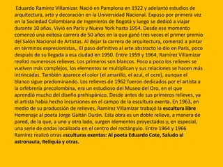 Eduardo Ramírez Villamizar. Nació en Pamplona en 1922 y adelantó estudios de
arquitectura, arte y decoración en la Universidad Nacional. Expuso por primera vez
en la Sociedad Colombiana de Ingenieros de Bogotá y luego se dedicó a viajar
durante 10 años. Vivió en París y Nueva York hasta 1954. Desde ese momento
comenzó una exitosa carrera de 50 años en la que ganó tres veces el primer premio
del Salón Nacional de Artistas. Al dejar la carrera de arquitectura, comenzó a pintar
en términos expresionistas,. El paso definitivo al arte abstracto lo dio en París, poco
después de su llegada a esa ciudad en 1950. Entre 1959 y 1964, Ramírez Villamizar
realizó numerosos relieves. Los primeros son blancos. Poco a poco los relieves se
vuelven más complejos, los elementos se multiplican y sus relaciones se hacen más
intrincadas. También aparece el color (el amarillo, el azul, el ocre), aunque el
blanco sigue predominando. Los relieves de 1962 fueron dedicados por el artista a
la orfebrería precolombina, era un estudioso del Museo del Oro, en el que
aprendió mucho del diseño prehispánico. Desde antes de sus primeros relieves, ya
el artista había hecho incursiones en el campo de la escultura exenta. En 1963, en
medio de su producción de relieves, Ramírez Villamizar trabajó la escultura libre
Homenaje al poeta Jorge Gaitán Durán. Esta obra es un doble relieve, a manera de
pared, de la que, a uno y otro lado, surgen elementos proyectados y, en especial,
una serie de ondas localizada en el centro del rectángulo. Entre 1964 y 1966
Ramírez realizó otras esculturas exentas: Al poeta Eduardo Cote, Saludo al
astronauta, Reliquia y otras.
 